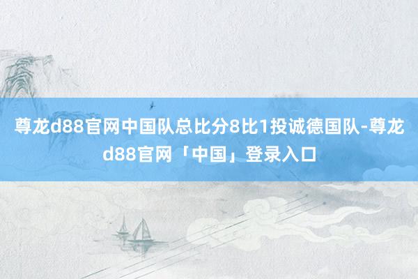 尊龙d88官网中国队总比分8比1投诚德国队-尊龙d88官网「中国」登录入口
