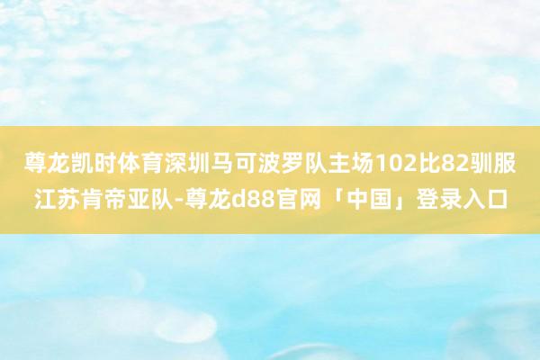 尊龙凯时体育深圳马可波罗队主场102比82驯服江苏肯帝亚队-尊龙d88官网「中国」登录入口