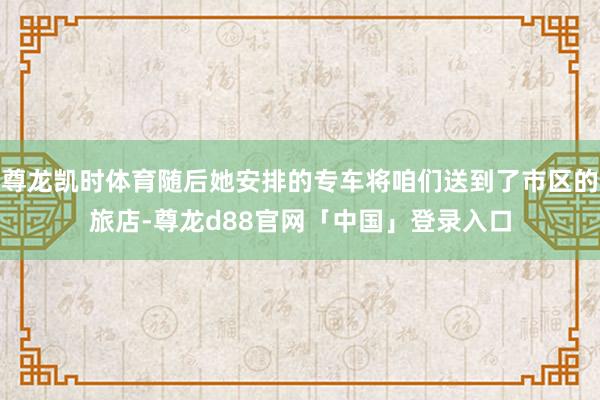 尊龙凯时体育随后她安排的专车将咱们送到了市区的旅店-尊龙d88官网「中国」登录入口