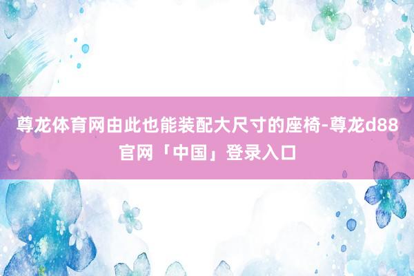 尊龙体育网由此也能装配大尺寸的座椅-尊龙d88官网「中国」登录入口