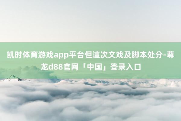 凯时体育游戏app平台但這次文戏及脚本处分-尊龙d88官网「中国」登录入口