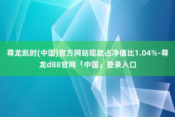 尊龙凯时(中国)官方网站现款占净值比1.04%-尊龙d88官网「中国」登录入口