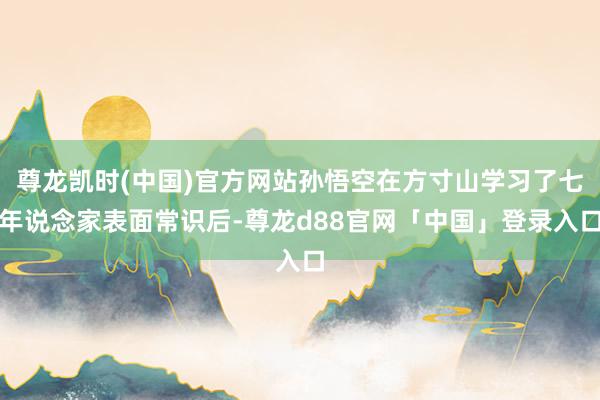 尊龙凯时(中国)官方网站孙悟空在方寸山学习了七年说念家表面常识后-尊龙d88官网「中国」登录入口