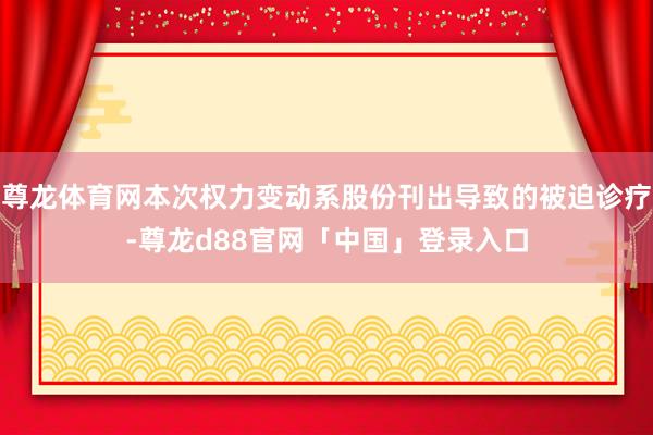 尊龙体育网本次权力变动系股份刊出导致的被迫诊疗-尊龙d88官网「中国」登录入口