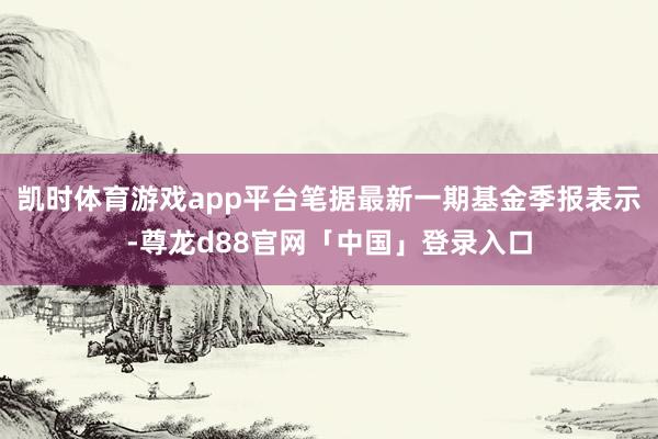 凯时体育游戏app平台笔据最新一期基金季报表示-尊龙d88官网「中国」登录入口