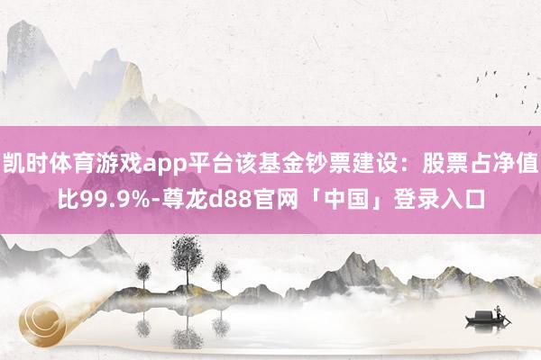 凯时体育游戏app平台该基金钞票建设：股票占净值比99.9%-尊龙d88官网「中国」登录入口