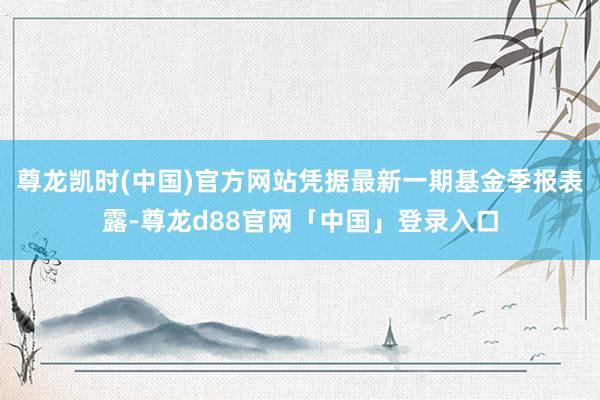 尊龙凯时(中国)官方网站凭据最新一期基金季报表露-尊龙d88官网「中国」登录入口