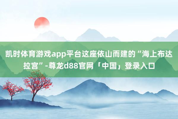 凯时体育游戏app平台这座依山而建的“海上布达拉宫”-尊龙d88官网「中国」登录入口