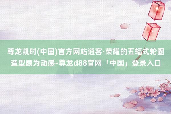 尊龙凯时(中国)官方网站逍客·荣耀的五辐式轮圈造型颇为动感-尊龙d88官网「中国」登录入口