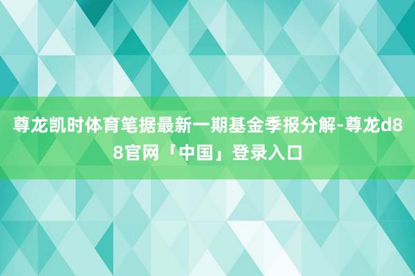 尊龙凯时体育笔据最新一期基金季报分解-尊龙d88官网「中国」登录入口