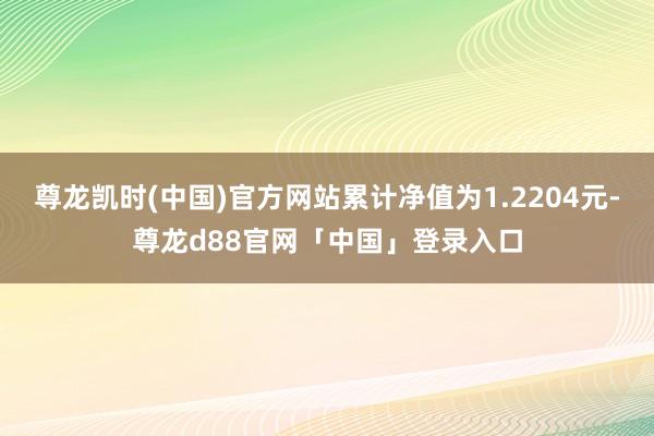 尊龙凯时(中国)官方网站累计净值为1.2204元-尊龙d88官网「中国」登录入口