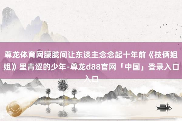 尊龙体育网朦胧间让东谈主念念起十年前《技俩姐姐》里青涩的少年-尊龙d88官网「中国」登录入口