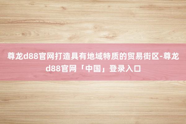 尊龙d88官网打造具有地域特质的贸易街区-尊龙d88官网「中国」登录入口
