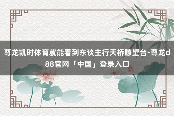 尊龙凯时体育就能看到东谈主行天桥瞭望台-尊龙d88官网「中国」登录入口