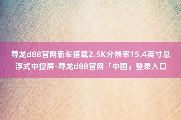 尊龙d88官网新车搭载2.5K分辨率15.4英寸悬浮式中控屏-尊龙d88官网「中国」登录入口