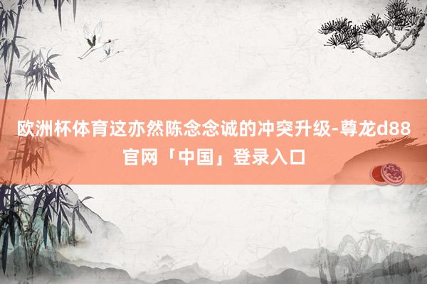 欧洲杯体育这亦然陈念念诚的冲突升级-尊龙d88官网「中国」登录入口