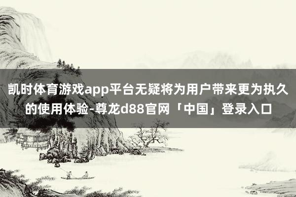 凯时体育游戏app平台无疑将为用户带来更为执久的使用体验-尊龙d88官网「中国」登录入口