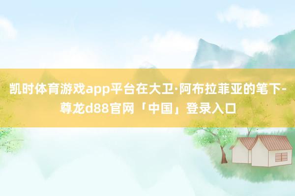 凯时体育游戏app平台在大卫·阿布拉菲亚的笔下-尊龙d88官网「中国」登录入口