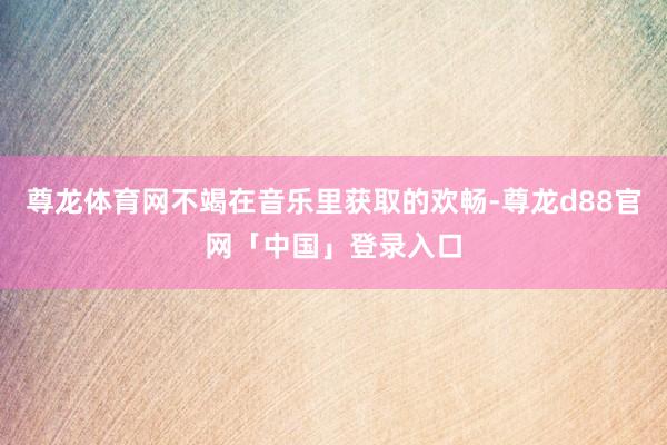 尊龙体育网不竭在音乐里获取的欢畅-尊龙d88官网「中国」登录入口