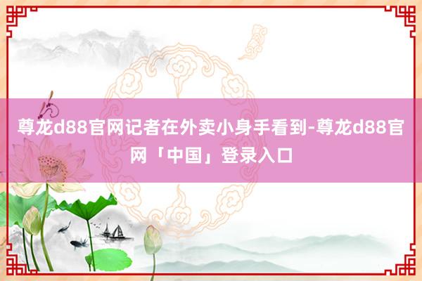 尊龙d88官网记者在外卖小身手看到-尊龙d88官网「中国」登录入口