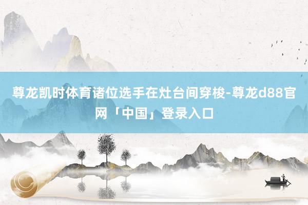 尊龙凯时体育诸位选手在灶台间穿梭-尊龙d88官网「中国」登录入口