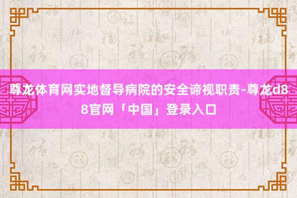 尊龙体育网实地督导病院的安全谛视职责-尊龙d88官网「中国」登录入口