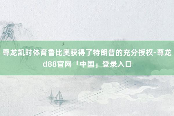 尊龙凯时体育鲁比奥获得了特朗普的充分授权-尊龙d88官网「中国」登录入口