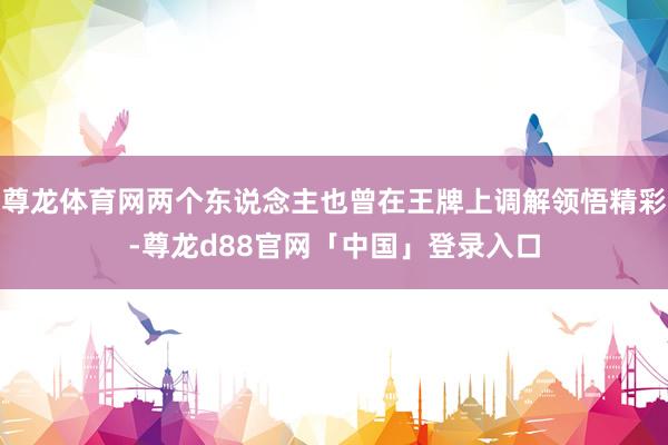 尊龙体育网两个东说念主也曾在王牌上调解领悟精彩-尊龙d88官网「中国」登录入口