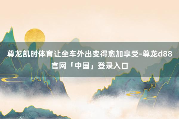尊龙凯时体育让坐车外出变得愈加享受-尊龙d88官网「中国」登录入口