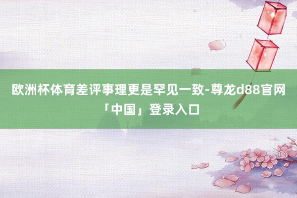 欧洲杯体育差评事理更是罕见一致-尊龙d88官网「中国」登录入口