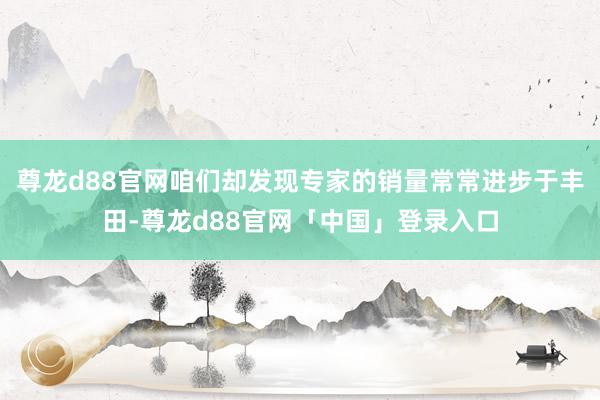 尊龙d88官网咱们却发现专家的销量常常进步于丰田-尊龙d88官网「中国」登录入口