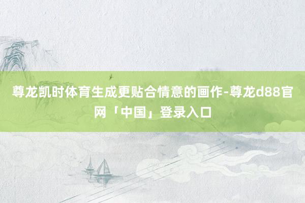尊龙凯时体育生成更贴合情意的画作-尊龙d88官网「中国」登录入口