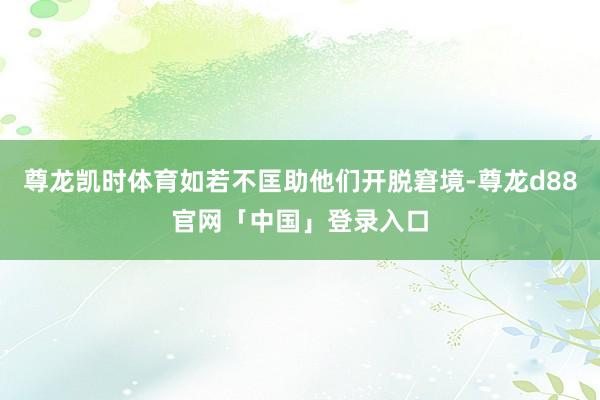尊龙凯时体育如若不匡助他们开脱窘境-尊龙d88官网「中国」登录入口