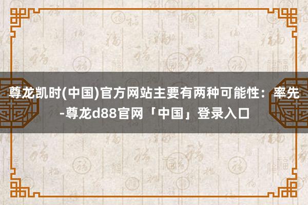 尊龙凯时(中国)官方网站主要有两种可能性：率先-尊龙d88官网「中国」登录入口