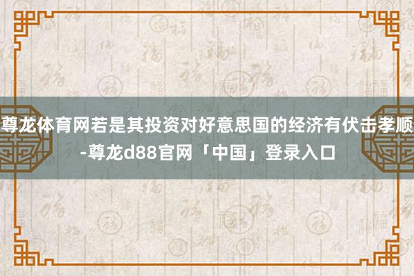 尊龙体育网若是其投资对好意思国的经济有伏击孝顺-尊龙d88官网「中国」登录入口