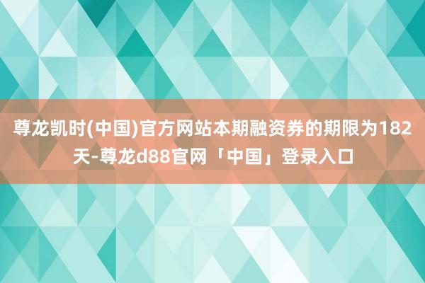 尊龙凯时(中国)官方网站本期融资券的期限为182天-尊龙d88官网「中国」登录入口