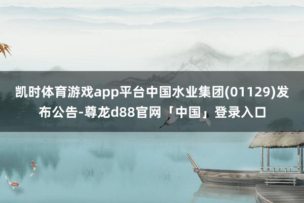 凯时体育游戏app平台中国水业集团(01129)发布公告-尊龙d88官网「中国」登录入口