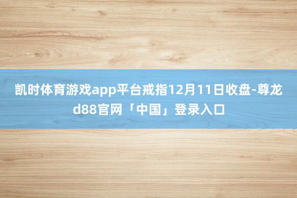 凯时体育游戏app平台戒指12月11日收盘-尊龙d88官网「中国」登录入口