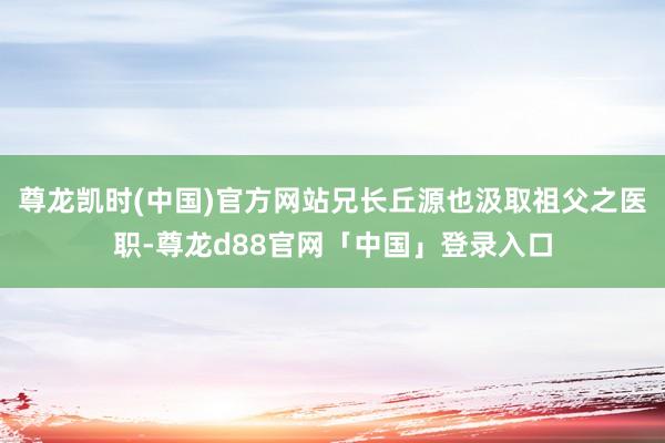 尊龙凯时(中国)官方网站兄长丘源也汲取祖父之医职-尊龙d88官网「中国」登录入口