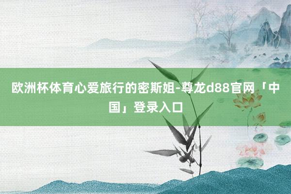 欧洲杯体育心爱旅行的密斯姐-尊龙d88官网「中国」登录入口