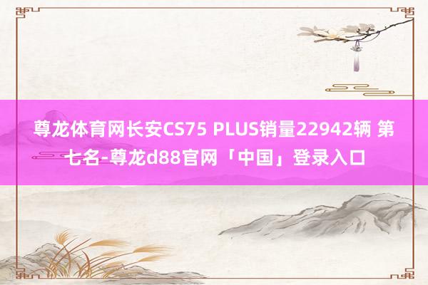 尊龙体育网长安CS75 PLUS销量22942辆 第七名-尊龙d88官网「中国」登录入口