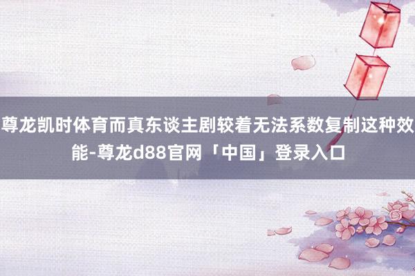 尊龙凯时体育而真东谈主剧较着无法系数复制这种效能-尊龙d88官网「中国」登录入口