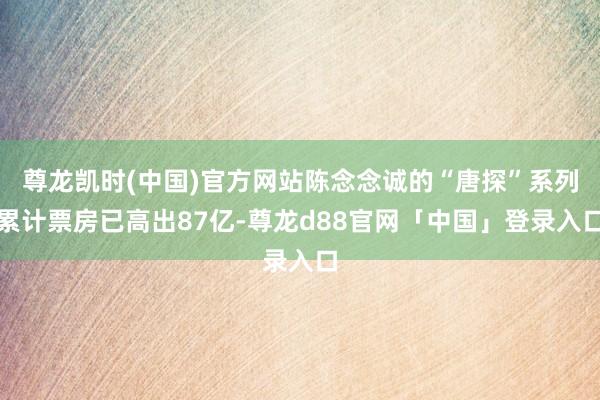 尊龙凯时(中国)官方网站陈念念诚的“唐探”系列累计票房已高出87亿-尊龙d88官网「中国」登录入口