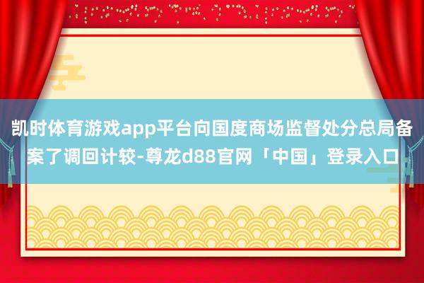 凯时体育游戏app平台向国度商场监督处分总局备案了调回计较-尊龙d88官网「中国」登录入口