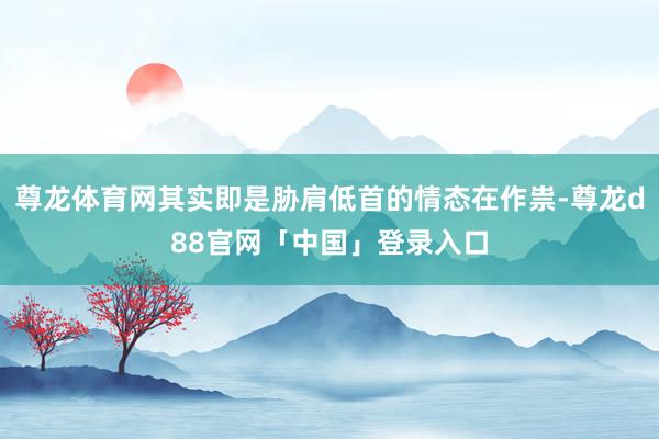 尊龙体育网其实即是胁肩低首的情态在作祟-尊龙d88官网「中国」登录入口