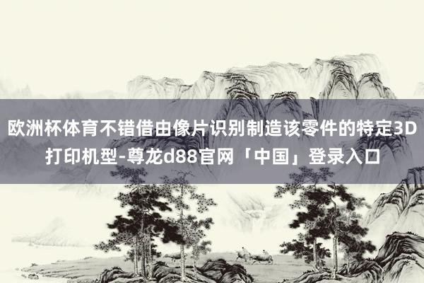 欧洲杯体育不错借由像片识别制造该零件的特定3D打印机型-尊龙d88官网「中国」登录入口
