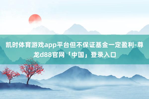 凯时体育游戏app平台但不保证基金一定盈利-尊龙d88官网「中国」登录入口