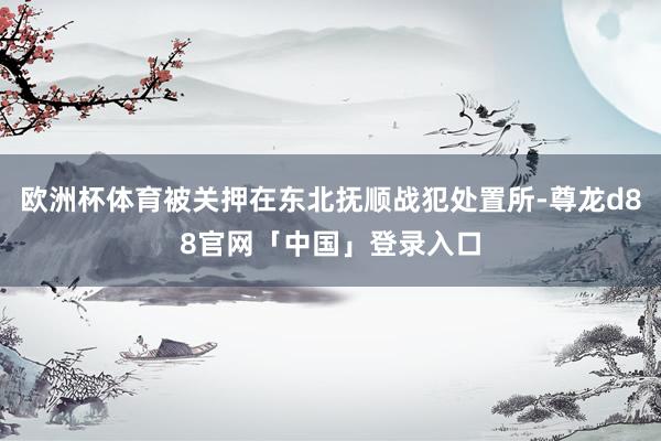 欧洲杯体育被关押在东北抚顺战犯处置所-尊龙d88官网「中国」登录入口