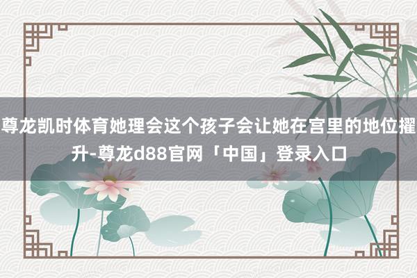 尊龙凯时体育她理会这个孩子会让她在宫里的地位擢升-尊龙d88官网「中国」登录入口