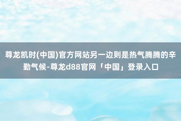 尊龙凯时(中国)官方网站另一边则是热气腾腾的辛勤气候-尊龙d88官网「中国」登录入口